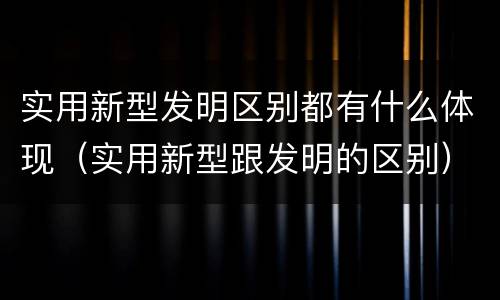 实用新型发明区别都有什么体现（实用新型跟发明的区别）