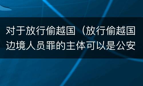 对于放行偷越国（放行偷越国边境人员罪的主体可以是公安民警吗）