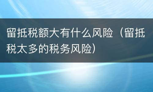 留抵税额大有什么风险（留抵税太多的税务风险）
