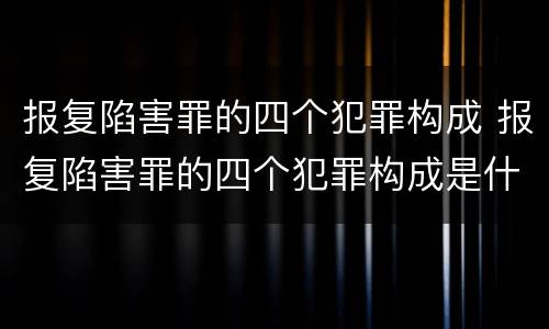 报复陷害罪的四个犯罪构成 报复陷害罪的四个犯罪构成是什么