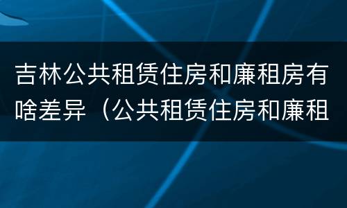 吉林公共租赁住房和廉租房有啥差异（公共租赁住房和廉租住房的区别）