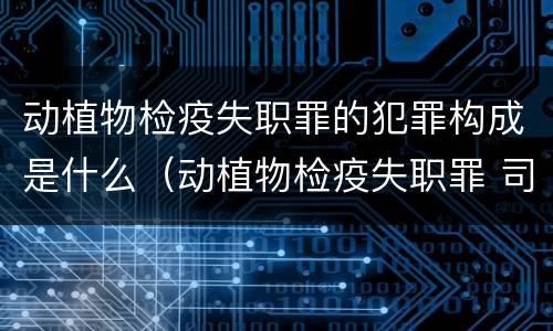 动植物检疫失职罪的犯罪构成是什么（动植物检疫失职罪 司法解释）