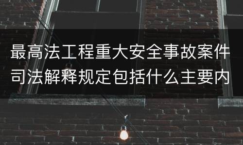 最高法工程重大安全事故案件司法解释规定包括什么主要内容