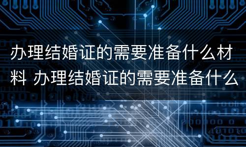 办理结婚证的需要准备什么材料 办理结婚证的需要准备什么材料和证件