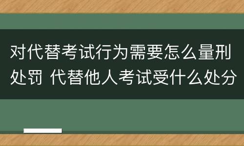 对代替考试行为需要怎么量刑处罚 代替他人考试受什么处分