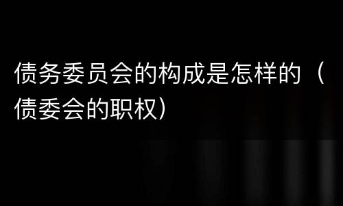 债务委员会的构成是怎样的（债委会的职权）