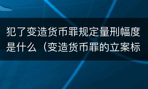 犯了变造货币罪规定量刑幅度是什么（变造货币罪的立案标准）