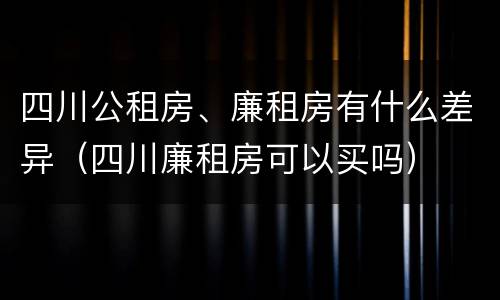 四川公租房、廉租房有什么差异（四川廉租房可以买吗）