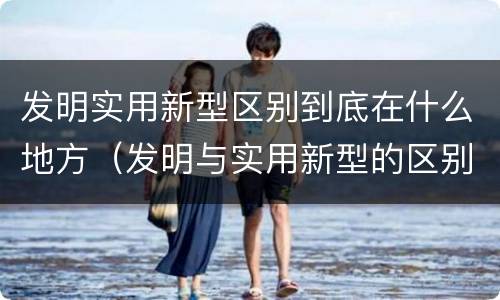 发明实用新型区别到底在什么地方（发明与实用新型的区别有哪些）