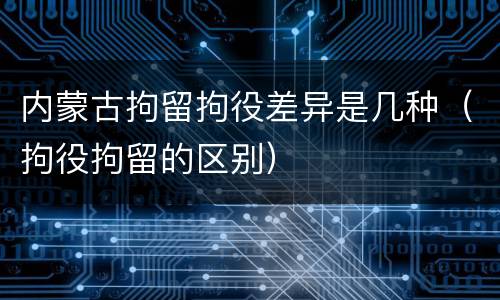 内蒙古拘留拘役差异是几种（拘役拘留的区别）