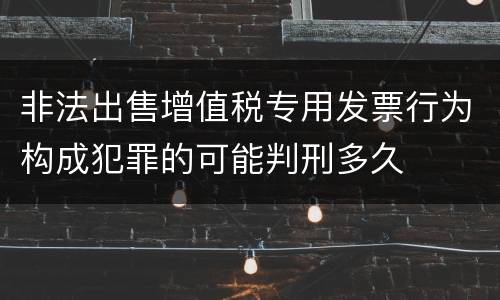 非法出售增值税专用发票行为构成犯罪的可能判刑多久