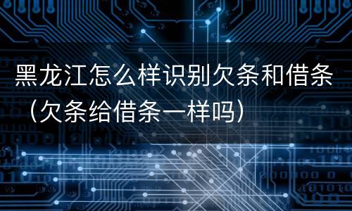黑龙江怎么样识别欠条和借条（欠条给借条一样吗）