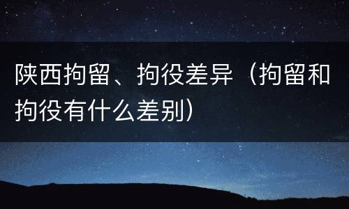 陕西拘留、拘役差异（拘留和拘役有什么差别）