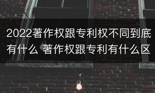 2022著作权跟专利权不同到底有什么 著作权跟专利有什么区别