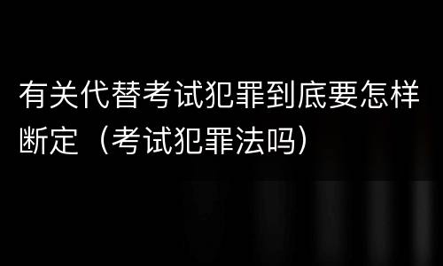 有关代替考试犯罪到底要怎样断定（考试犯罪法吗）