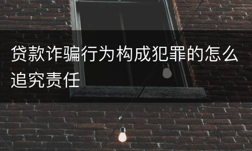 贷款诈骗行为构成犯罪的怎么追究责任