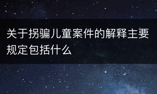 关于拐骗儿童案件的解释主要规定包括什么