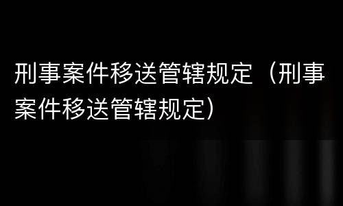 刑事案件移送管辖规定（刑事案件移送管辖规定）