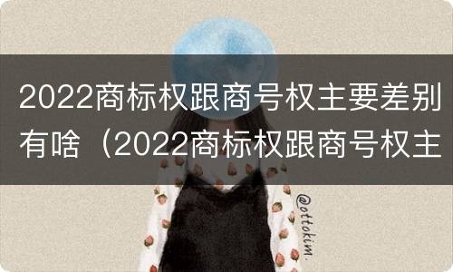 2022商标权跟商号权主要差别有啥（2022商标权跟商号权主要差别有啥）