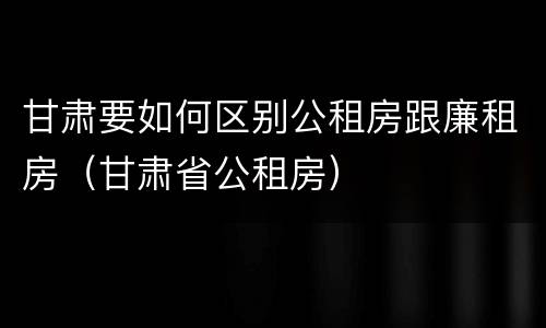 甘肃要如何区别公租房跟廉租房（甘肃省公租房）