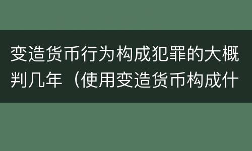 变造货币行为构成犯罪的大概判几年（使用变造货币构成什么罪）