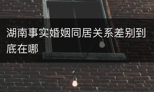 湖南事实婚姻同居关系差别到底在哪
