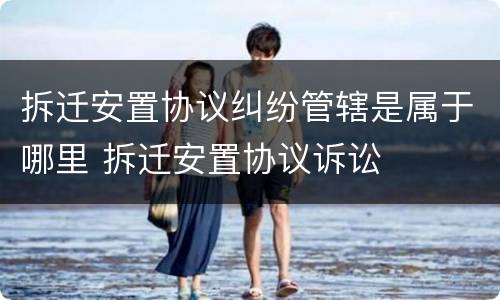 拆迁安置协议纠纷管辖是属于哪里 拆迁安置协议诉讼