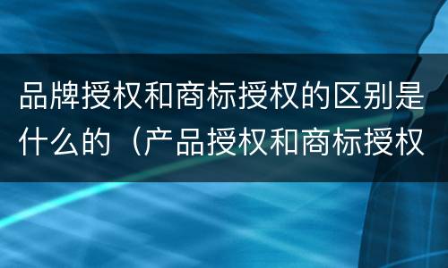 品牌授权和商标授权的区别是什么的（产品授权和商标授权的区别）