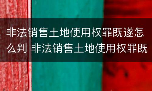 非法销售土地使用权罪既遂怎么判 非法销售土地使用权罪既遂怎么判