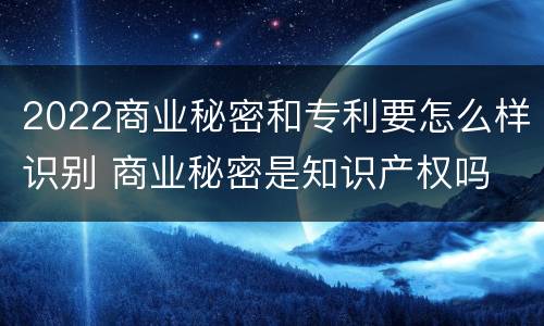 2022商业秘密和专利要怎么样识别 商业秘密是知识产权吗