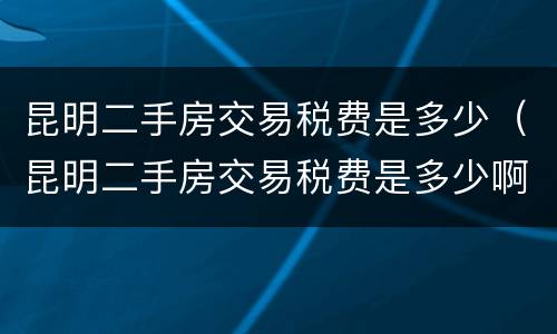 昆明二手房交易税费是多少（昆明二手房交易税费是多少啊）
