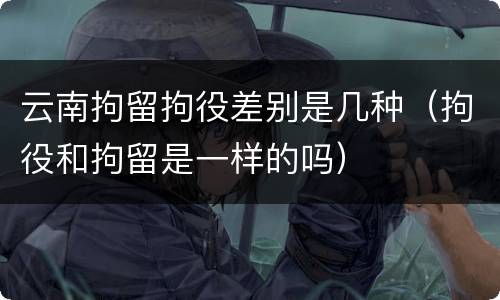 云南拘留拘役差别是几种（拘役和拘留是一样的吗）