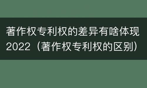 著作权专利权的差异有啥体现2022（著作权专利权的区别）