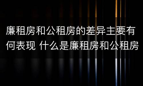 廉租房和公租房的差异主要有何表现 什么是廉租房和公租房两个有什么特点