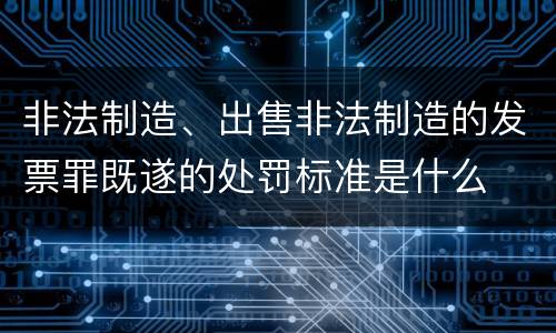 非法制造、出售非法制造的发票罪既遂的处罚标准是什么