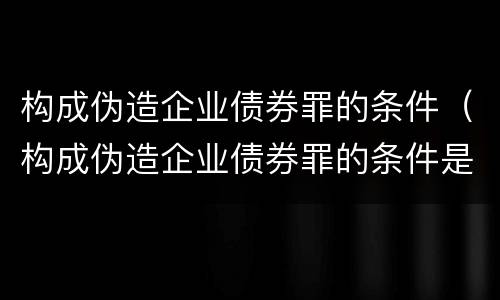构成伪造企业债券罪的条件（构成伪造企业债券罪的条件是）