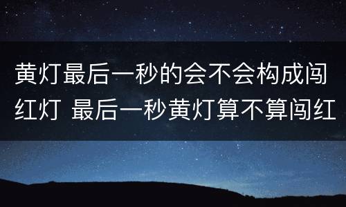 黄灯最后一秒的会不会构成闯红灯 最后一秒黄灯算不算闯红灯