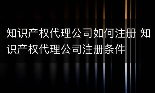 知识产权代理公司如何注册 知识产权代理公司注册条件