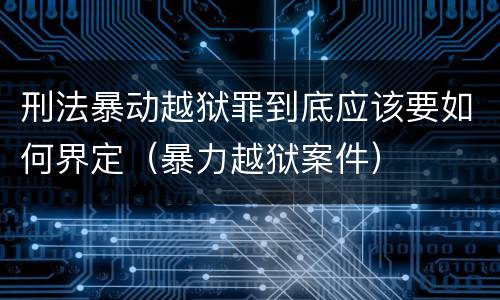 刑法暴动越狱罪到底应该要如何界定(暴力越狱案件)