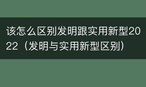 该怎么区别发明跟实用新型2022（发明与实用新型区别）
