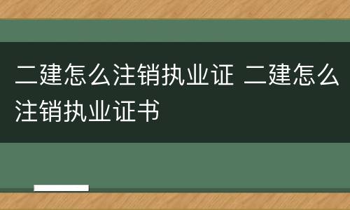 二建怎么注销执业证 二建怎么注销执业证书