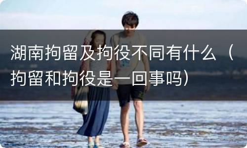 湖南拘留及拘役不同有什么（拘留和拘役是一回事吗）