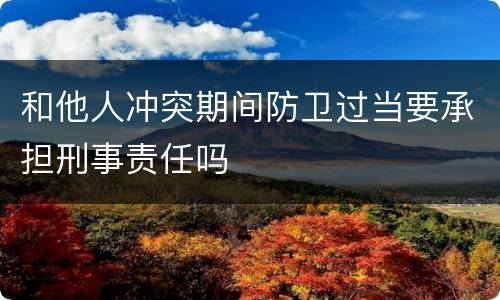 和他人冲突期间防卫过当要承担刑事责任吗