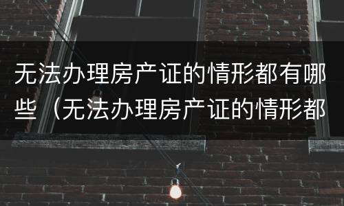 无法办理房产证的情形都有哪些（无法办理房产证的情形都有哪些内容）