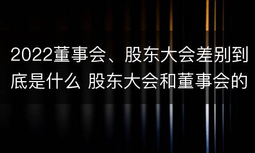 2022董事会、股东大会差别到底是什么 股东大会和董事会的权力边界