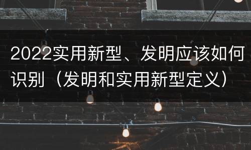 2022实用新型、发明应该如何识别（发明和实用新型定义）