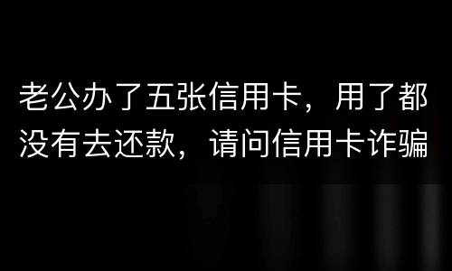 老公办了五张信用卡，用了都没有去还款，请问信用卡诈骗罪定罪量刑标准