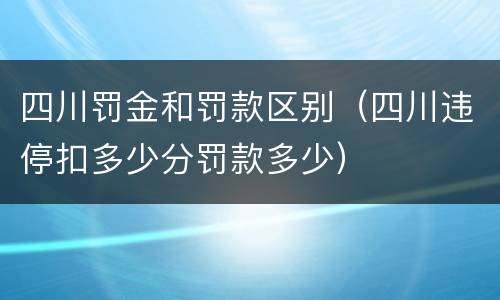 四川罚金和罚款区别（四川违停扣多少分罚款多少）