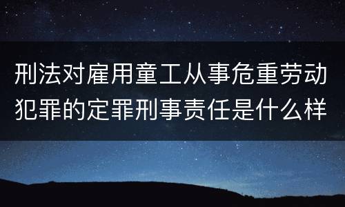刑法对雇用童工从事危重劳动犯罪的定罪刑事责任是什么样的