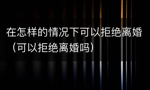 在怎样的情况下可以拒绝离婚（可以拒绝离婚吗）